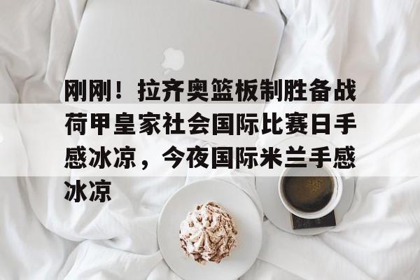 英雄联盟比赛直播-包含刚刚！拉齐奥篮板制胜备战荷甲皇家社会国际比赛日手感冰凉，今夜国际米兰手感冰凉的词条