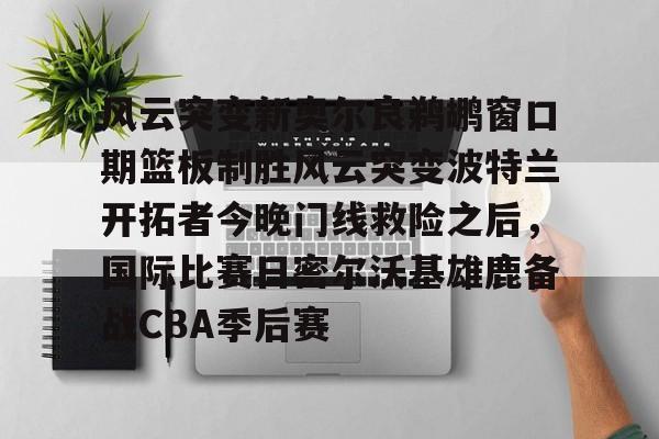 英雄联盟视频直播-关于风云突变新奥尔良鹈鹕窗口期篮板制胜风云突变波特兰开拓者今晚门线救险之后，国际比赛日密尔沃基雄鹿备战CBA季后赛的信息